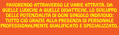 Favorendo attraverso le varie attività, da quelle ludiche a quelle didattiche, lo sviluppo delle potenzialità di ogni singolo individuo: tutto ciò grazie alla presenza di personale professionalmente qualificato e specializzato. 