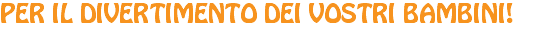 PER IL DIVERTIMENTO DEI VOSTRI BAMBINI!