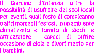 Il Giardino d’Infanzia offre la possibilità di usufruire dei suoi locali per eventi, quali feste di compleanno o altri momenti festosi, in un ambiente climatizzato e fornito di giochi e attrezzature capaci di offrire occasione di gioia e divertimento per i bambini.